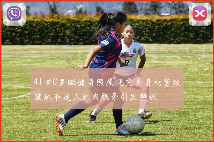 41岁C罗晒健身照展现完美身材紧致腹肌和迷人肌肉线条引发热议
