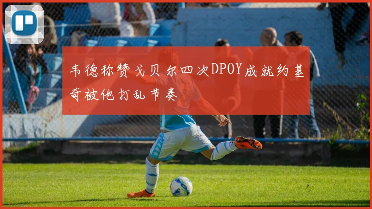 韦德称赞戈贝尔四次DPOY成就约基奇被他打乱节奏