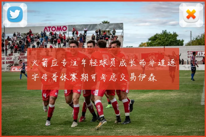 火箭应专注年轻球员成长而非追逐字母哥休赛期可考虑交易伊森