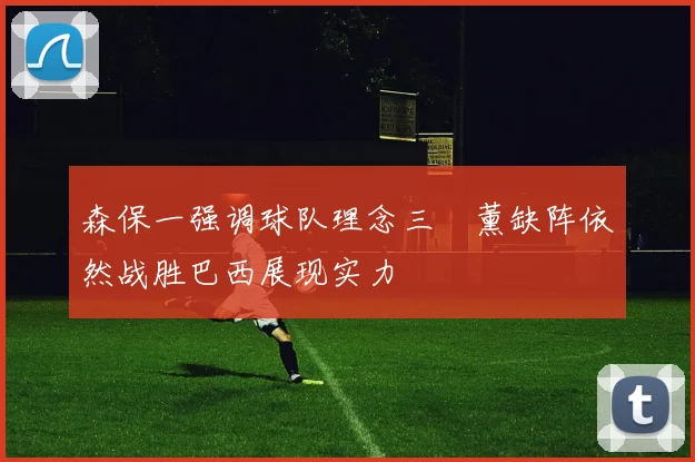 森保一强调球队理念三笘薰缺阵依然战胜巴西展现实力