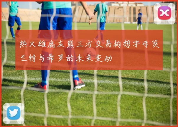 热火雄鹿灰熊三方交易构想字母莫兰特与希罗的未来变动