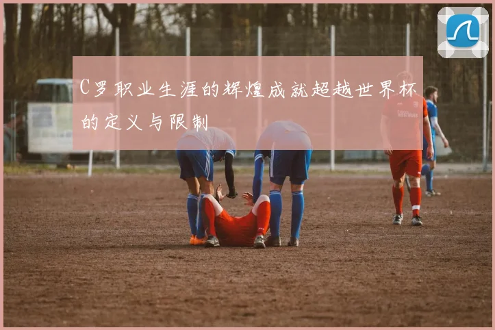 C罗职业生涯的辉煌成就超越世界杯的定义与限制