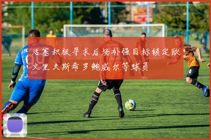 活塞积极寻求后场补强目标锁定欧文里夫斯希罗鲍威尔等球员