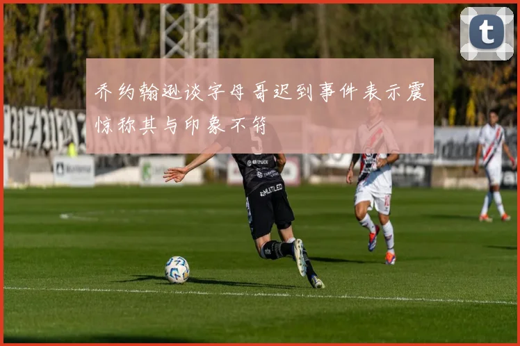 乔约翰逊谈字母哥迟到事件表示震惊称其与印象不符