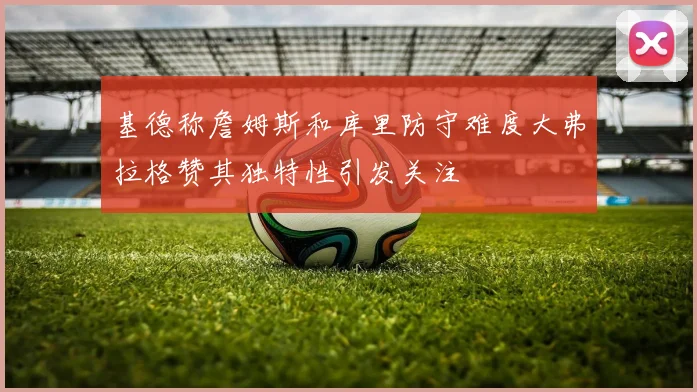 基德称詹姆斯和库里防守难度大弗拉格赞其独特性引发关注