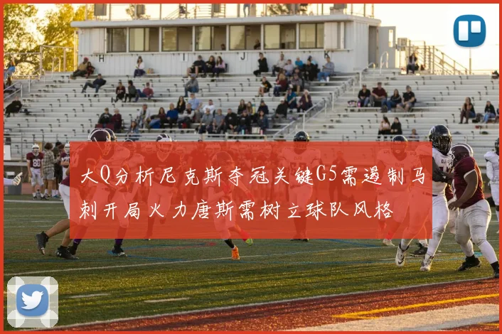大Q分析尼克斯夺冠关键G5需遏制马刺开局火力唐斯需树立球队风格