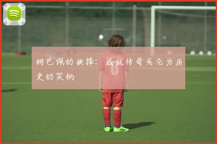 姆巴佩的抉择：成就传奇或沦为历史的笑柄