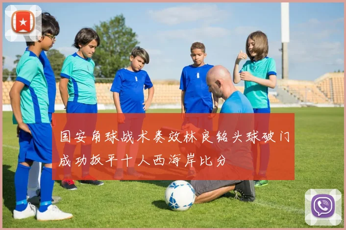 国安角球战术奏效林良铭头球破门成功扳平十人西海岸比分