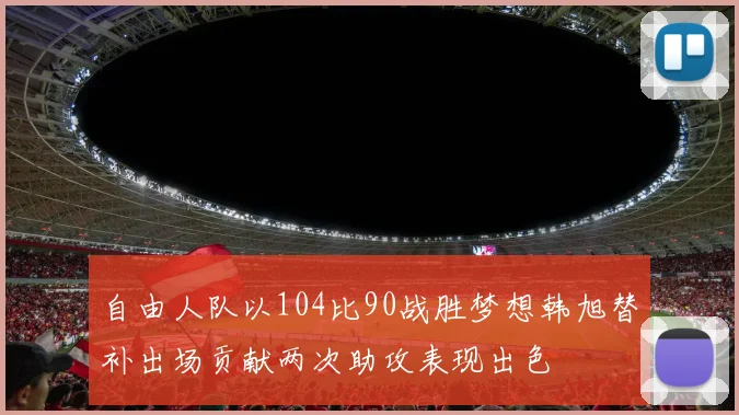 自由人队以104比90战胜梦想韩旭替补出场贡献两次助攻表现出色