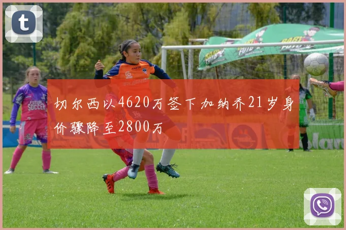 切尔西以4620万签下加纳乔21岁身价骤降至2800万
