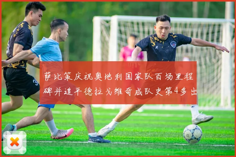 萨比策庆祝奥地利国家队百场里程碑并追平德拉戈维奇成队史第4多出场者