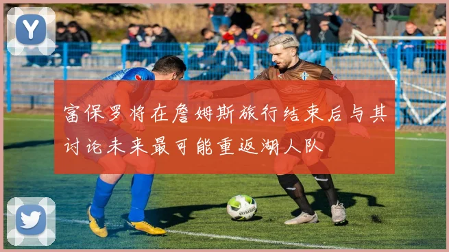 富保罗将在詹姆斯旅行结束后与其讨论未来最可能重返湖人队