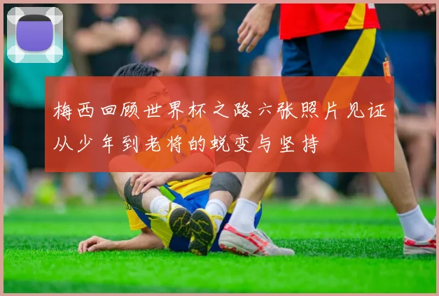 梅西回顾世界杯之路六张照片见证从少年到老将的蜕变与坚持