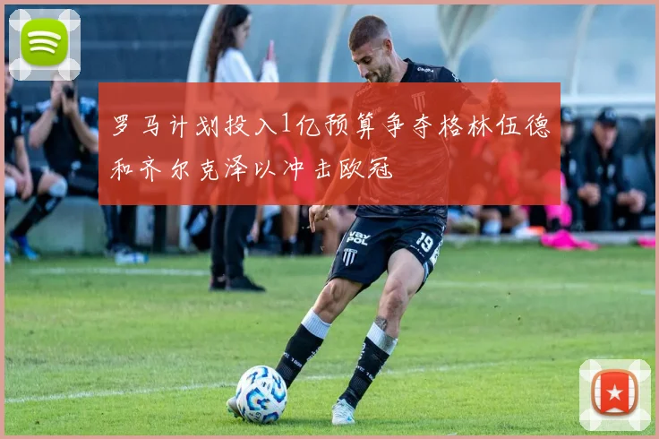 罗马计划投入1亿预算争夺格林伍德和齐尔克泽以冲击欧冠