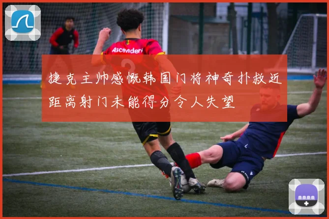 捷克主帅感慨韩国门将神奇扑救近距离射门未能得分令人失望