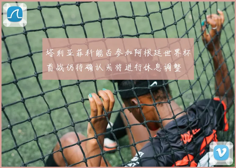 塔利亚菲科能否参加阿根廷世界杯首战仍待确认或将进行休息调整