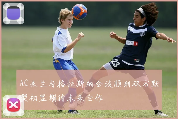 AC米兰与格拉斯纳会谈顺利双方默契初显期待未来合作