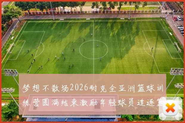 梦想不散场2026耐克全亚洲篮球训练营圆满结束激励年轻球员追逐篮球梦想
