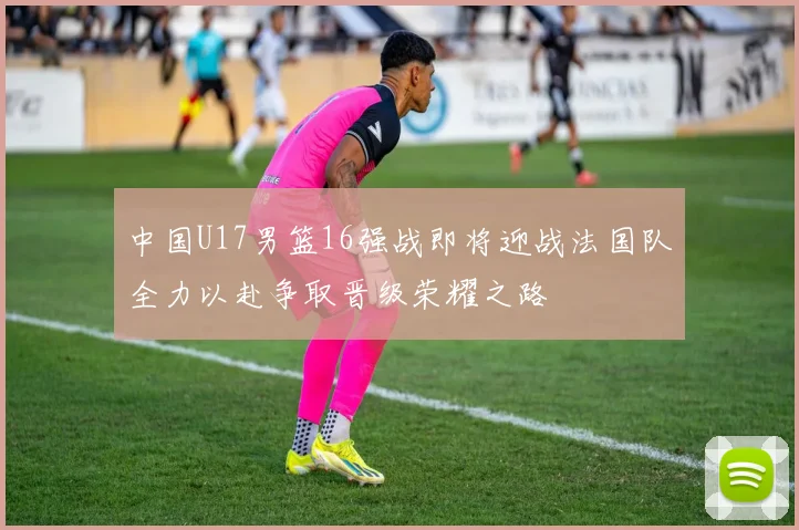 中国U17男篮16强战即将迎战法国队全力以赴争取晋级荣耀之路