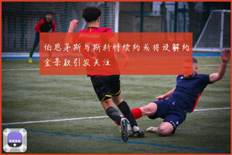 伯恩茅斯与斯科特续约或将设解约金条款引发关注